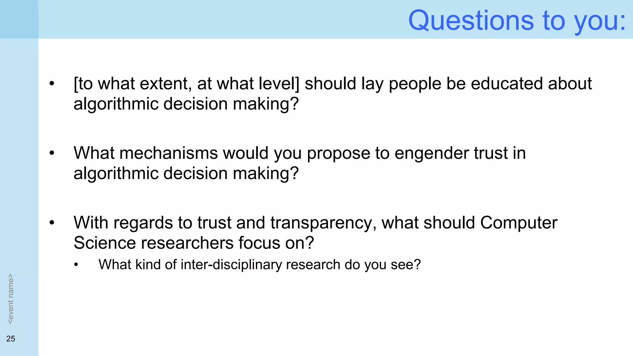 25
Questions to you:
• [to what extent, at what level] should lay people be educated about
algorithmic decision making?
• What mechanisms would you propose to engender trust in
algorithmic decision making?
• With regards to trust and transparency, what should Computer
Science researchers focus on?
• What kind of inter-disciplinary research do you see?
<eventname>
 