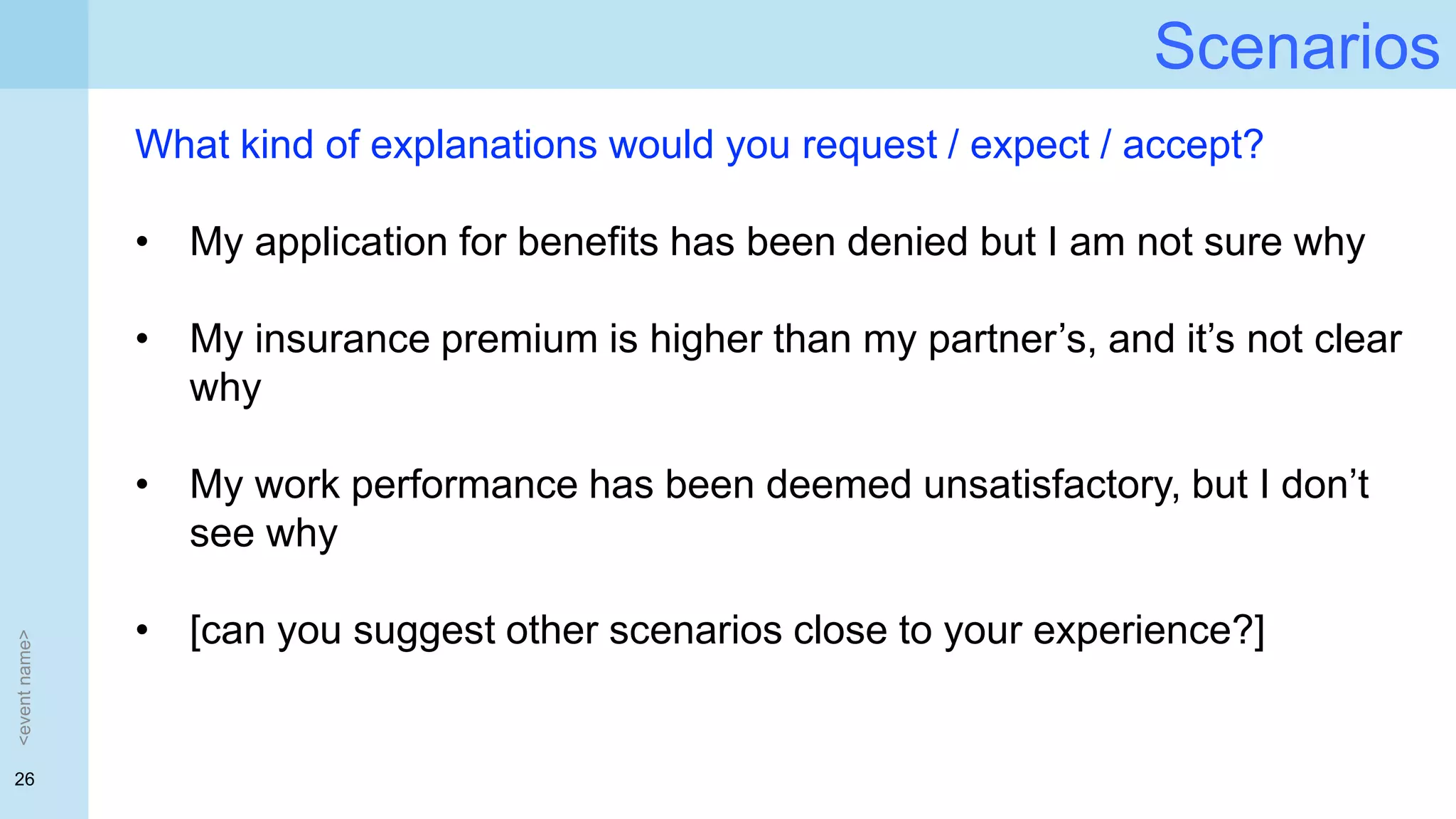 26
Scenarios
<eventname>
What kind of explanations would you request / expect / accept?
• My application for benefits has been denied but I am not sure why
• My insurance premium is higher than my partner’s, and it’s not clear
why
• My work performance has been deemed unsatisfactory, but I don’t
see why
• [can you suggest other scenarios close to your experience?]
 