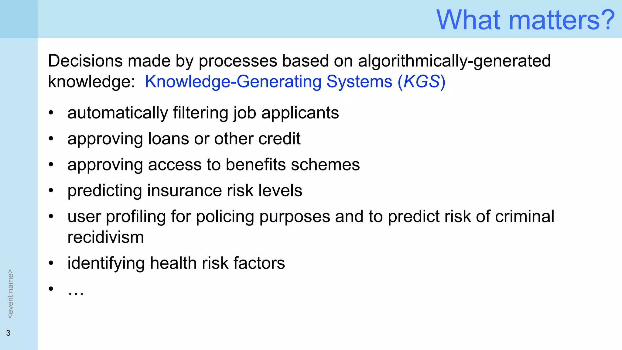 3
What matters?
<eventname>
Decisions made by processes based on algorithmically-generated
knowledge: Knowledge-Generating Systems (KGS)
• automatically filtering job applicants
• approving loans or other credit
• approving access to benefits schemes
• predicting insurance risk levels
• user profiling for policing purposes and to predict risk of criminal
recidivism
• identifying health risk factors
• …
 