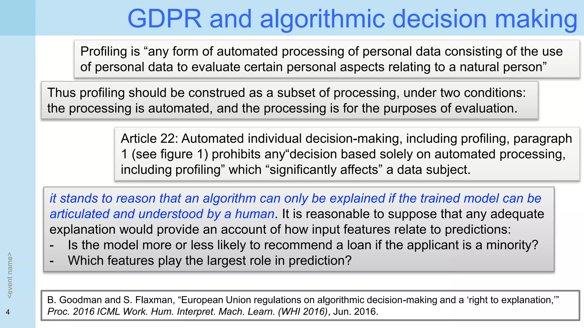 4
GDPR and algorithmic decision making
<eventname>
Profiling is “any form of automated processing of personal data consisting of the use
of personal data to evaluate certain personal aspects relating to a natural person”
Thus profiling should be construed as a subset of processing, under two conditions:
the processing is automated, and the processing is for the purposes of evaluation.
Article 22: Automated individual decision-making, including profiling, paragraph
1 (see figure 1) prohibits any“decision based solely on automated processing,
including profiling” which “significantly affects” a data subject.
it stands to reason that an algorithm can only be explained if the trained model can be
articulated and understood by a human. It is reasonable to suppose that any adequate
explanation would provide an account of how input features relate to predictions:
- Is the model more or less likely to recommend a loan if the applicant is a minority?
- Which features play the largest role in prediction?
B. Goodman and S. Flaxman, “European Union regulations on algorithmic decision-making and a ‘right to explanation,’”
Proc. 2016 ICML Work. Hum. Interpret. Mach. Learn. (WHI 2016), Jun. 2016.
 