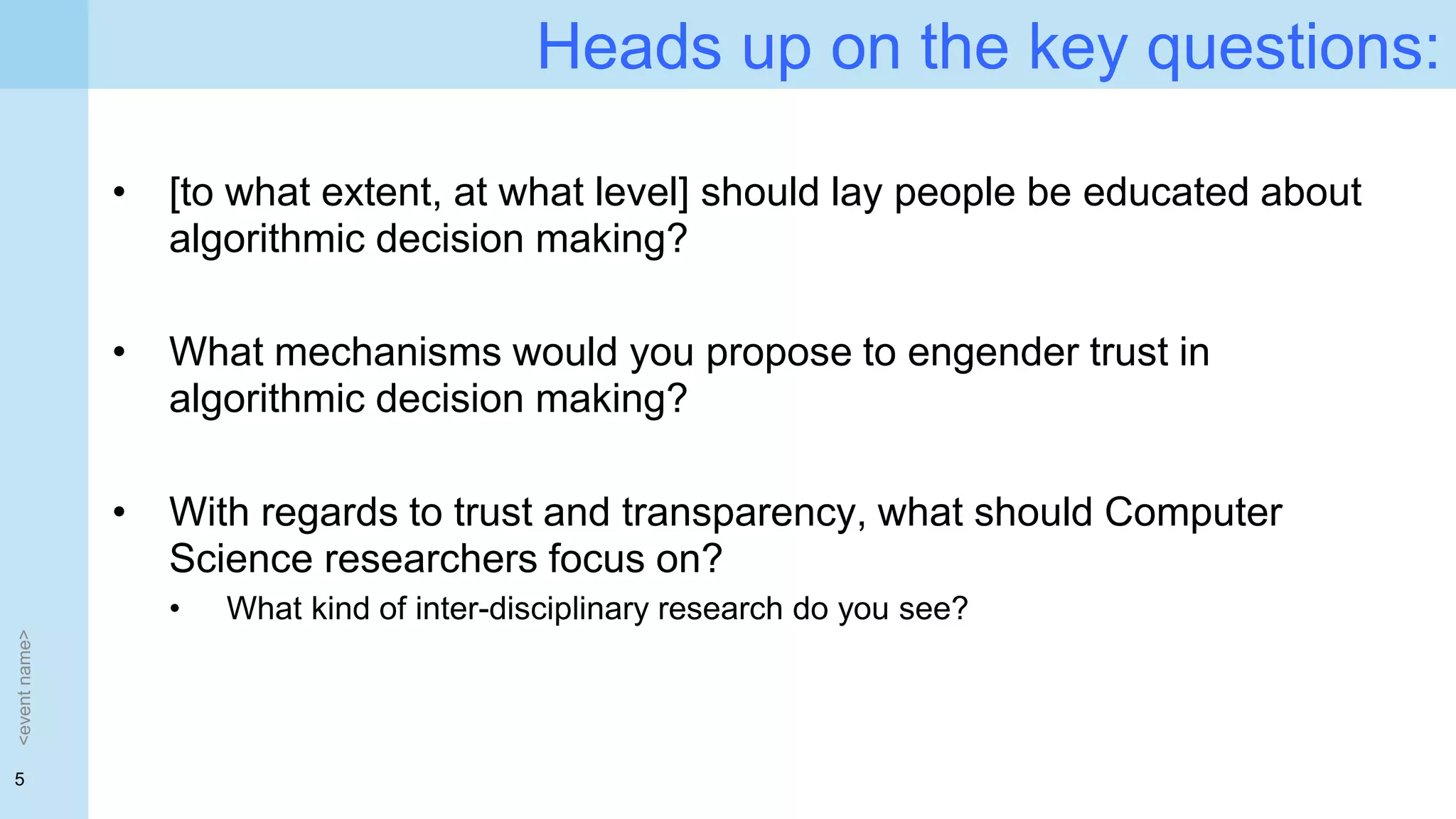 5
Heads up on the key questions:
• [to what extent, at what level] should lay people be educated about
algorithmic decision making?
• What mechanisms would you propose to engender trust in
algorithmic decision making?
• With regards to trust and transparency, what should Computer
Science researchers focus on?
• What kind of inter-disciplinary research do you see?
<eventname>
 