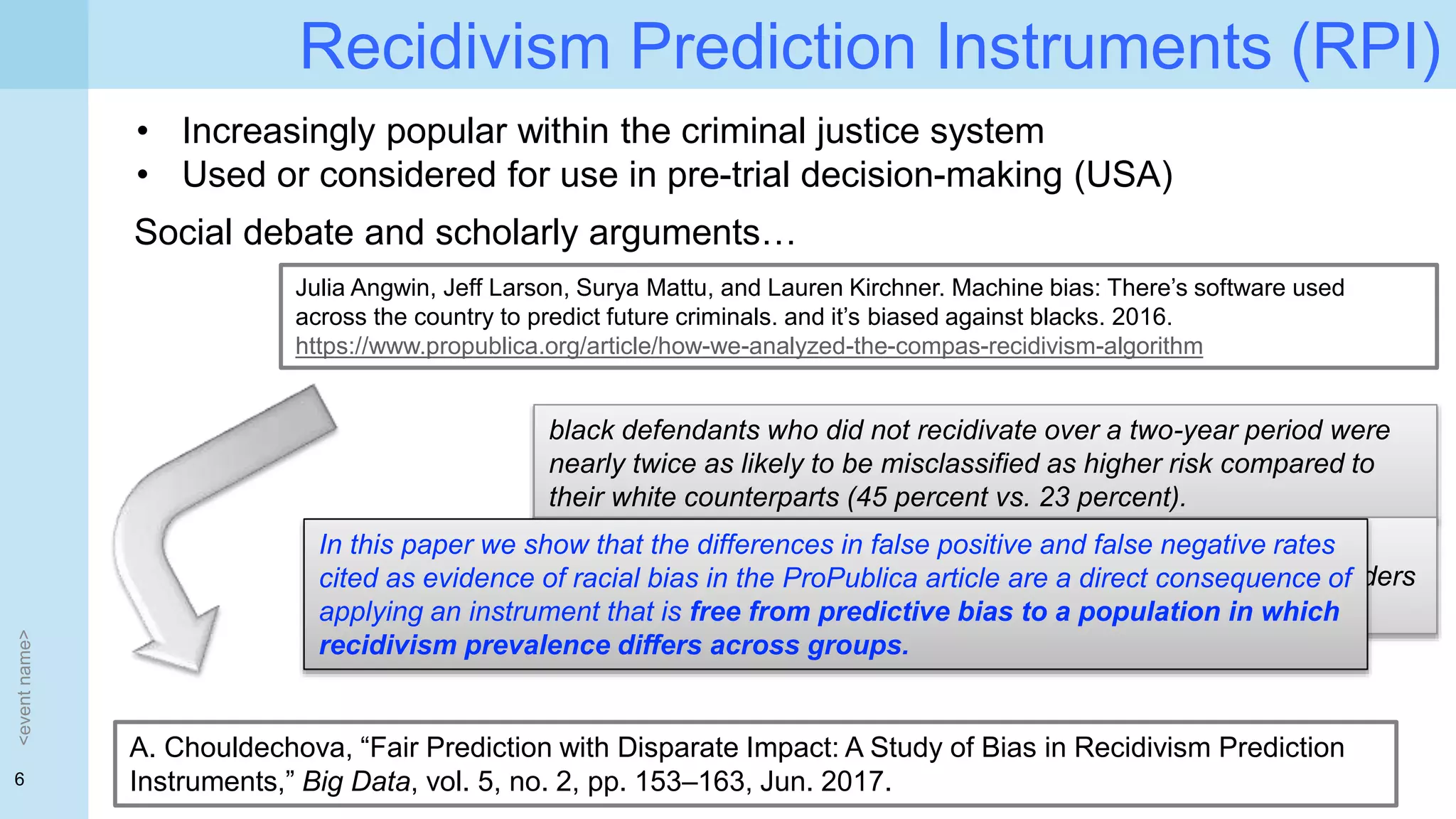 6
Recidivism Prediction Instruments (RPI)
<eventname>
• Increasingly popular within the criminal justice system
• Used or considered for use in pre-trial decision-making (USA)
Social debate and scholarly arguments…
Julia Angwin, Jeff Larson, Surya Mattu, and Lauren Kirchner. Machine bias: There’s software used
across the country to predict future criminals. and it’s biased against blacks. 2016.
https://www.propublica.org/article/how-we-analyzed-the-compas-recidivism-algorithm
black defendants who did not recidivate over a two-year period were
nearly twice as likely to be misclassified as higher risk compared to
their white counterparts (45 percent vs. 23 percent).
white defendants who re-offended within the next two years were
mistakenly labeled low risk almost twice as often as black re-offenders
(48 percent vs. 28 percent)
A. Chouldechova, “Fair Prediction with Disparate Impact: A Study of Bias in Recidivism Prediction
Instruments,” Big Data, vol. 5, no. 2, pp. 153–163, Jun. 2017.
In this paper we show that the differences in false positive and false negative rates
cited as evidence of racial bias in the ProPublica article are a direct consequence of
applying an instrument that is free from predictive bias to a population in which
recidivism prevalence differs across groups.
 