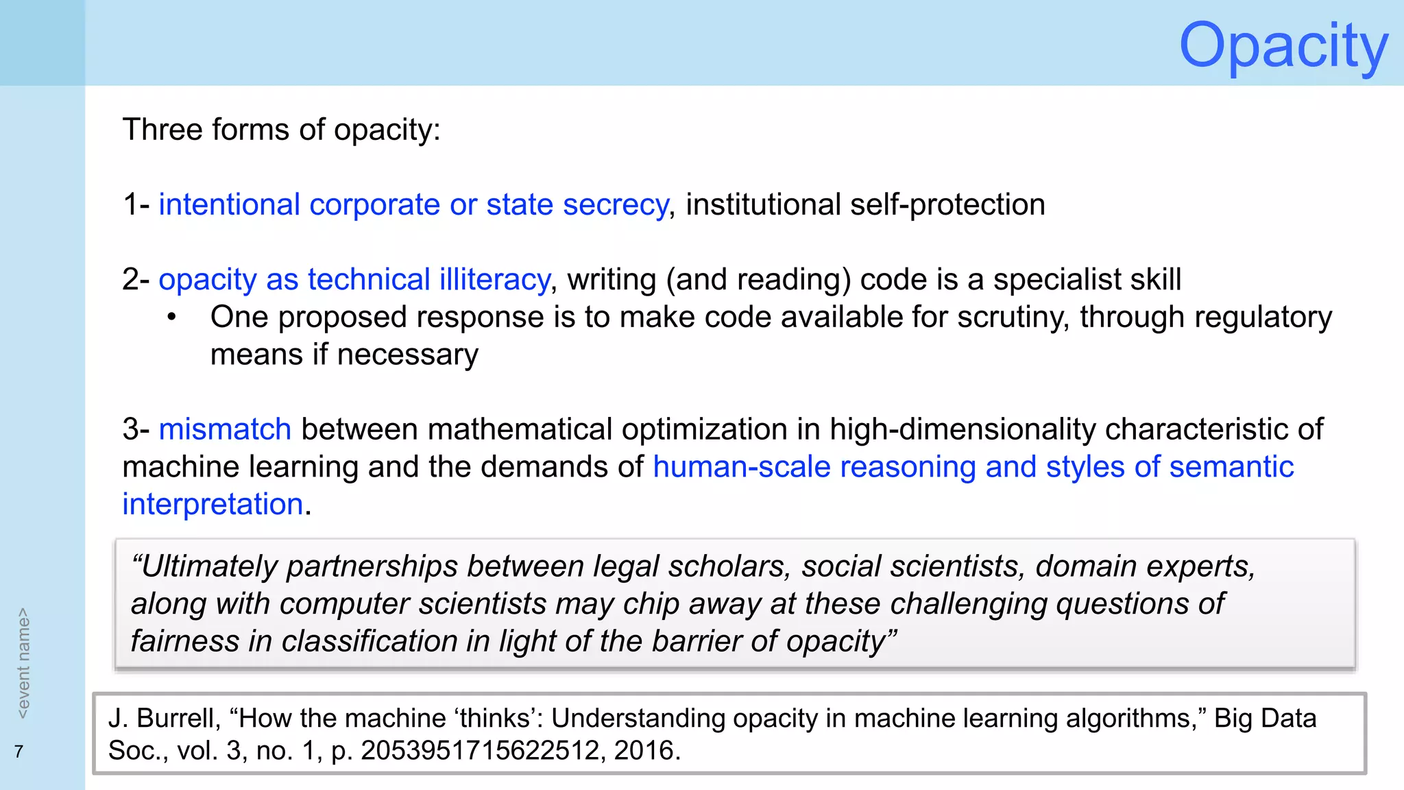 7
Opacity
<eventname>
J. Burrell, “How the machine ‘thinks’: Understanding opacity in machine learning algorithms,” Big Data
Soc., vol. 3, no. 1, p. 2053951715622512, 2016.
Three forms of opacity:
1- intentional corporate or state secrecy, institutional self-protection
2- opacity as technical illiteracy, writing (and reading) code is a specialist skill
• One proposed response is to make code available for scrutiny, through regulatory
means if necessary
3- mismatch between mathematical optimization in high-dimensionality characteristic of
machine learning and the demands of human-scale reasoning and styles of semantic
interpretation.
“Ultimately partnerships between legal scholars, social scientists, domain experts,
along with computer scientists may chip away at these challenging questions of
fairness in classification in light of the barrier of opacity”
 