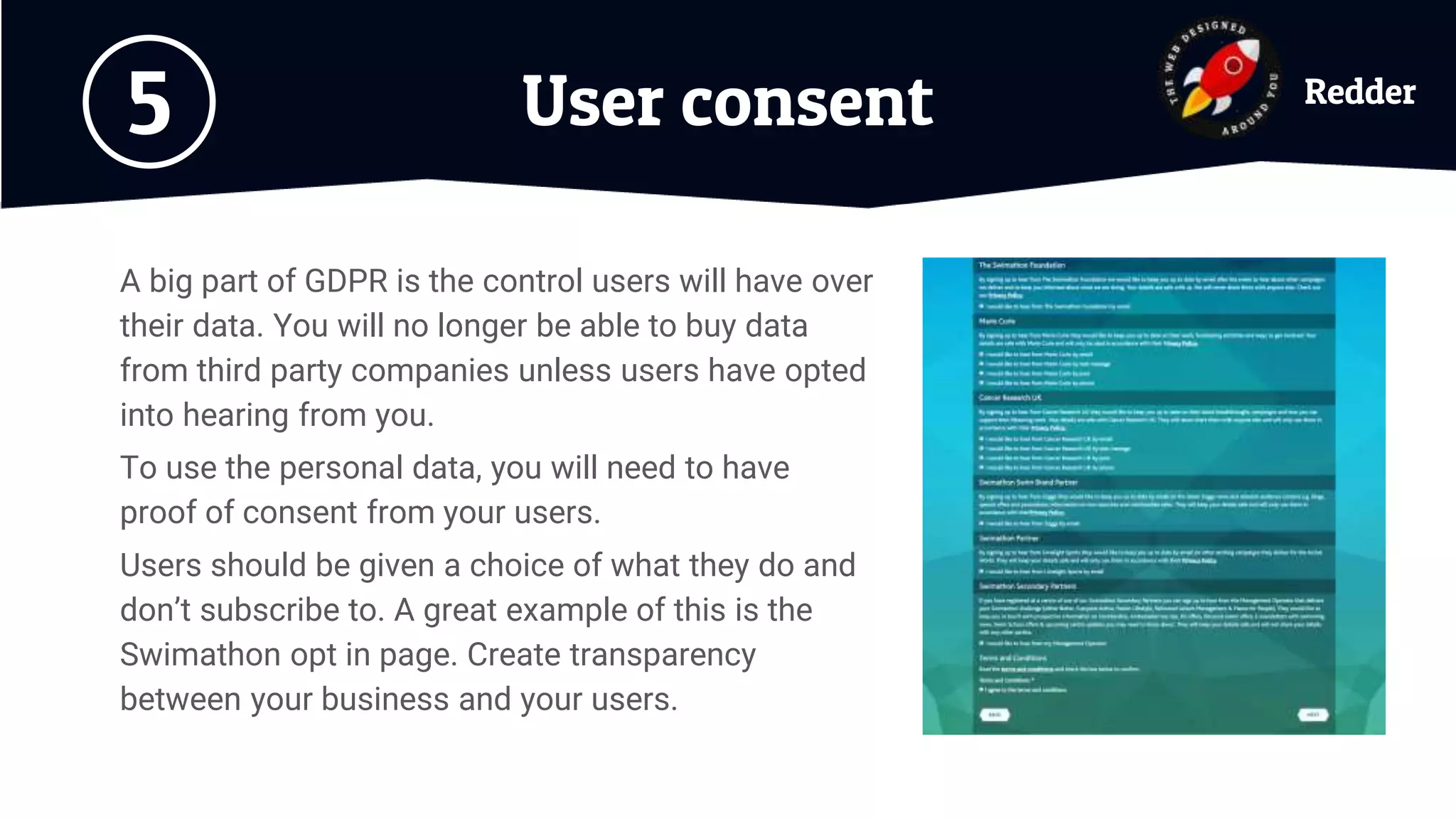 User consent5
A big part of GDPR is the control users will have over
their data. You will no longer be able to buy data
from third party companies unless users have opted
into hearing from you.
To use the personal data, you will need to have
proof of consent from your users.
Users should be given a choice of what they do and
don’t subscribe to. A great example of this is the
Swimathon opt in page. Create transparency
between your business and your users.
Redder
 