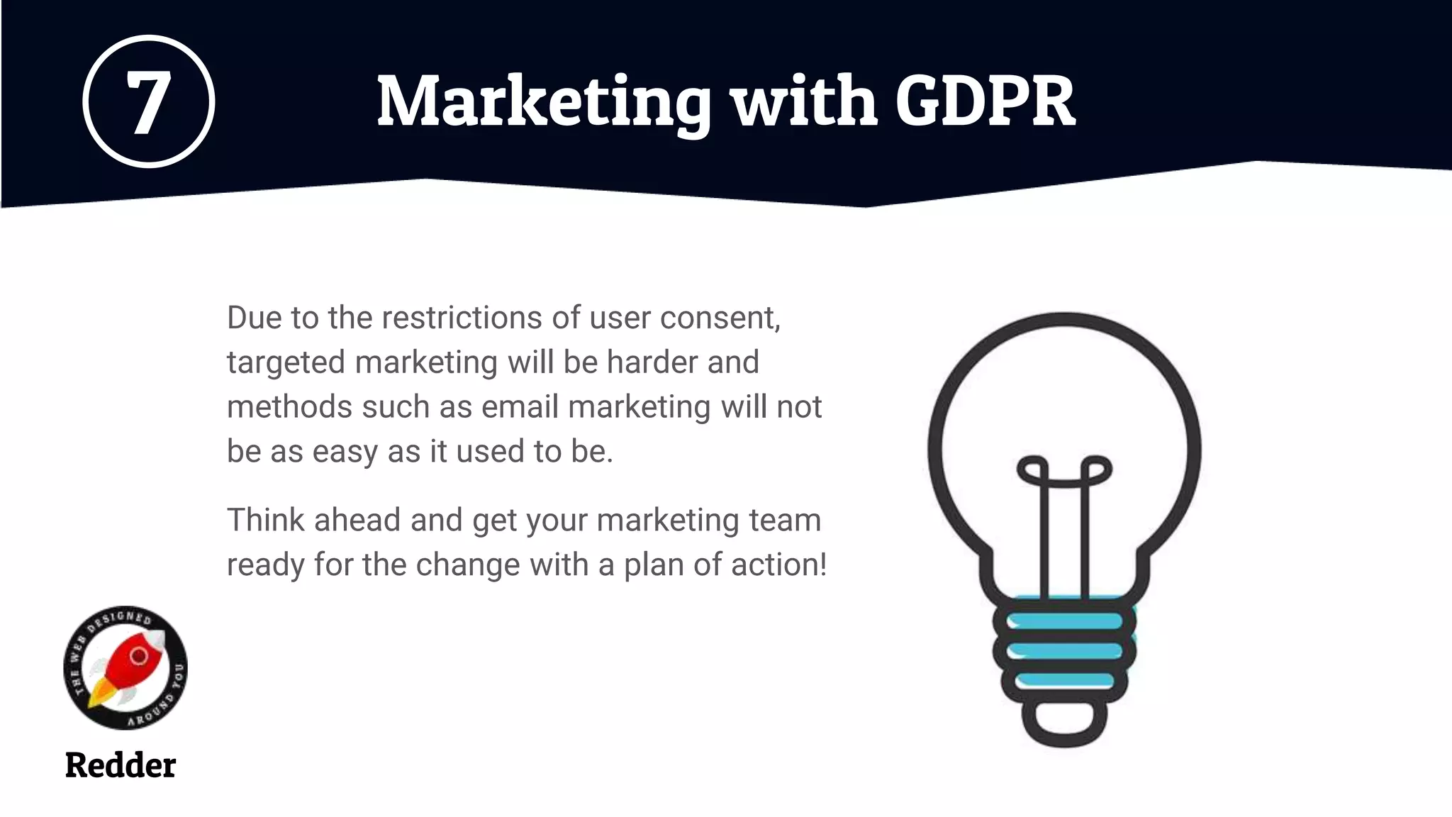 Marketing with GDPR7
Due to the restrictions of user consent,
targeted marketing will be harder and
methods such as email marketing will not
be as easy as it used to be.
Think ahead and get your marketing team
ready for the change with a plan of action!
Redder
 