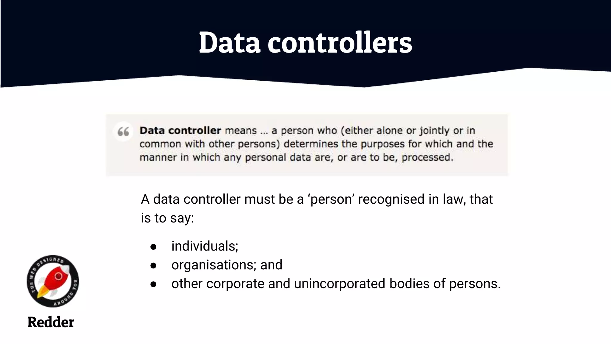 Data controllers
A data controller must be a ‘person’ recognised in law, that
is to say:
● individuals;
● organisations; and
● other corporate and unincorporated bodies of persons.
Redder
 
