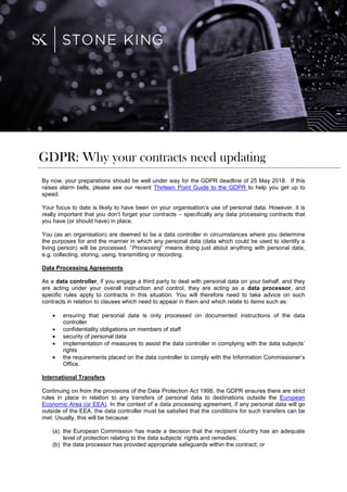 By now, your preparations should be well under way for the GDPR deadline of 25 May 2018. If this
raises alarm bells, please see our recent Thirteen Point Guide to the GDPR to help you get up to
speed.
Your focus to date is likely to have been on your organisation’s use of personal data. However, it is
really important that you don’t forget your contracts – specifically any data processing contracts that
you have (or should have) in place.
You (as an organisation) are deemed to be a data controller in circumstances where you determine
the purposes for and the manner in which any personal data (data which could be used to identify a
living person) will be processed. “Processing” means doing just about anything with personal data,
e.g. collecting, storing, using, transmitting or recording.
Data Processing Agreements
As a data controller, if you engage a third party to deal with personal data on your behalf, and they
are acting under your overall instruction and control, they are acting as a data processor, and
specific rules apply to contracts in this situation. You will therefore need to take advice on such
contracts in relation to clauses which need to appear in them and which relate to items such as:
 ensuring that personal data is only processed on documented instructions of the data
controller
 confidentiality obligations on members of staff
 security of personal data
 implementation of measures to assist the data controller in complying with the data subjects’
rights
 the requirements placed on the data controller to comply with the Information Commissioner’s
Office.
International Transfers
Continuing on from the provisions of the Data Protection Act 1998, the GDPR ensures there are strict
rules in place in relation to any transfers of personal data to destinations outside the European
Economic Area (or EEA). In the context of a data processing agreement, if any personal data will go
outside of the EEA, the data controller must be satisfied that the conditions for such transfers can be
met. Usually, this will be because:
(a) the European Commission has made a decision that the recipient country has an adequate
level of protection relating to the data subjects’ rights and remedies;
(b) the data processor has provided appropriate safeguards within the contract; or
GDPR: Why your contracts need updating
 