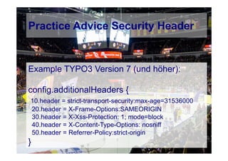 © Computer-Zauber
Example TYPO3 Version 7 (und höher):
config.additionalHeaders {
10.header = strict-transport-security:max-age=31536000
20.header = X-Frame-Options:SAMEORIGIN
30.header = X-Xss-Protection: 1; mode=block
40.header = X-Content-Type-Options: nosniff
50.header = Referrer-Policy:strict-origin
}
Practice Advice Security Header
 