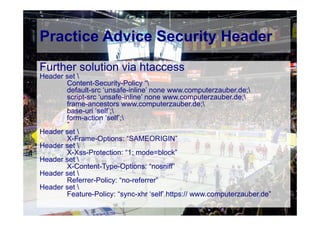 © Computer-Zauber
Further solution via htaccess
Header set 
Content-Security-Policy “
default-src ‘unsafe-inline’ none www.computerzauber.de;
script-src ‘unsafe-inline’ none www.computerzauber.de;
frame-ancestors www.computerzauber.de;
base-uri ‘self’;
form-action ‘self’;
”
Header set 
X-Frame-Options: “SAMEORIGIN”
Header set 
X-Xss-Protection: “1; mode=block”
Header set 
X-Content-Type-Options: “nosniff”
Header set 
Referrer-Policy: “no-referrer”
Header set 
Feature-Policy: “sync-xhr ‘self’ https:// www.computerzauber.de”
Practice Advice Security Header
 