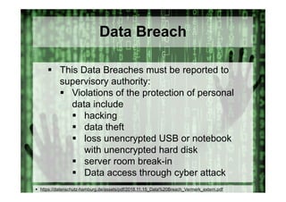 © Computer-Zauber
Data Breach
 This Data Breaches must be reported to
supervisory authority:
 Violations of the protection of personal
data include
 hacking
 data theft
 loss unencrypted USB or notebook
with unencrypted hard disk
 server room break-in
 Data access through cyber attack
 https://datenschutz-hamburg.de/assets/pdf/2018.11.15_Data%20Breach_Vermerk_extern.pdf
 