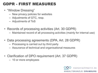 • “Window Dressing”
– New privacy policies for websites
– Adjustments of GTC, resp.
– Adjustments of ToS
• Records of processing activities (Art. 30 GDPR)
– Maintained record of all processing activities (mainly for internal use)
• Data processing agreements (DPA, Art. 28 GDPR)
– Processing is carried out by third party
– Assurance of technical and organisational measures
• Clarification of DPO requirement (Art. 37 GDPR)
– 10 or more employees
GDPR - FIRST MEASURES
 