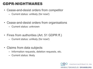 • Cease-and-desist orders from competitor
– Current status: unlikely (for now!)
• Cease-and-desist orders from organisations
– Current status: unknown
• Fines from authorities (Art. 51 GDPR ff.)
– Current status: unlikely (for now!)
• Claims from data subjects
– Information requests, deletion requests, etc.
– Current status: likely
GDPR-NIGHTMARES
 