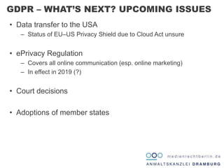 • Data transfer to the USA
– Status of EU–US Privacy Shield due to Cloud Act unsure
• ePrivacy Regulation
– Covers all online communication (esp. online marketing)
– In effect in 2019 (?)
• Court decisions
• Adoptions of member states
GDPR – WHAT’S NEXT? UPCOMING ISSUES
 