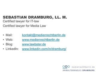 Certified lawyer for IT-law
Certified lawyer for Media Law
• Mail: kontakt@medienrechtberlin.de
• Web: www.medienrechtberlin.de
• Blog: www.lawbster.de
• LinkedIn: www.linkedin.com/in/dramburg/
SEBASTIAN DRAMBURG, LL. M.
 