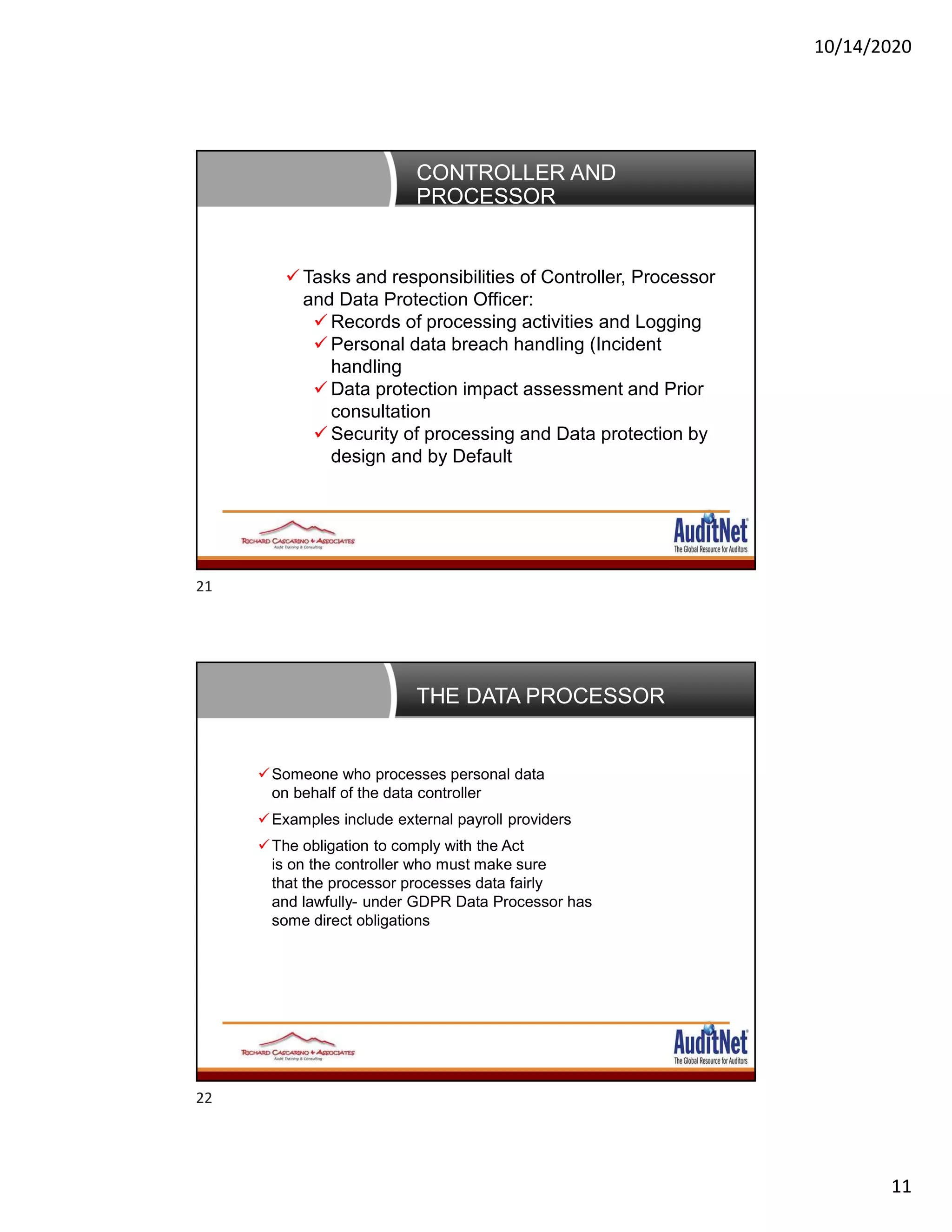 10/14/2020
11
CONTROLLER AND
PROCESSOR
 Tasks and responsibilities of Controller, Processor
and Data Protection Officer:
 Records of processing activities and Logging
 Personal data breach handling (Incident
handling
 Data protection impact assessment and Prior
consultation
 Security of processing and Data protection by
design and by Default
THE DATA PROCESSOR
Someone who processes personal data
on behalf of the data controller
Examples include external payroll providers
The obligation to comply with the Act
is on the controller who must make sure
that the processor processes data fairly
and lawfully- under GDPR Data Processor has
some direct obligations
21
22
 
