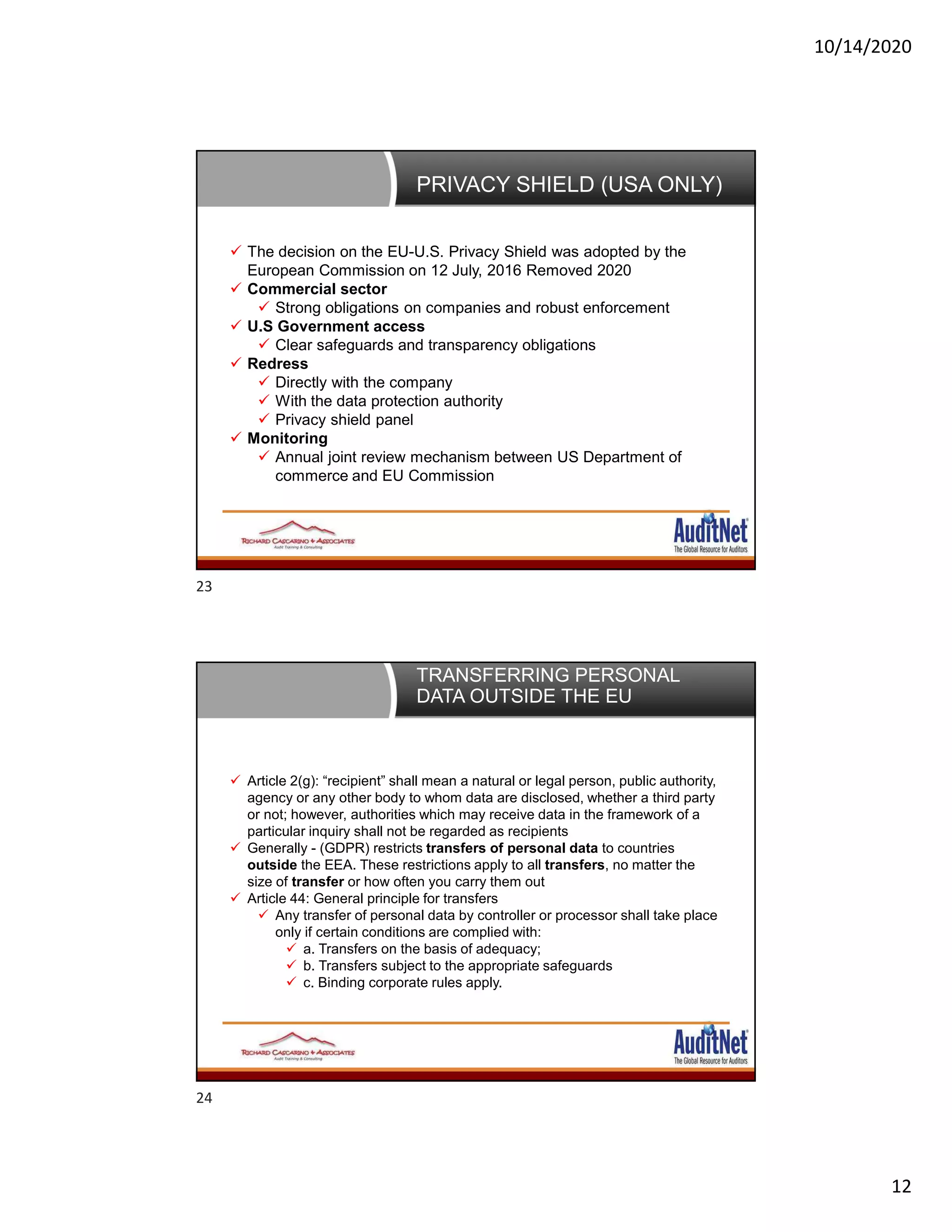 10/14/2020
12
PRIVACY SHIELD (USA ONLY)
 The decision on the EU-U.S. Privacy Shield was adopted by the
European Commission on 12 July, 2016 Removed 2020
 Commercial sector
 Strong obligations on companies and robust enforcement
 U.S Government access
 Clear safeguards and transparency obligations
 Redress
 Directly with the company
 With the data protection authority
 Privacy shield panel
 Monitoring
 Annual joint review mechanism between US Department of
commerce and EU Commission
TRANSFERRING PERSONAL
DATA OUTSIDE THE EU
 Article 2(g): “recipient” shall mean a natural or legal person, public authority,
agency or any other body to whom data are disclosed, whether a third party
or not; however, authorities which may receive data in the framework of a
particular inquiry shall not be regarded as recipients
 Generally - (GDPR) restricts transfers of personal data to countries
outside the EEA. These restrictions apply to all transfers, no matter the
size of transfer or how often you carry them out
 Article 44: General principle for transfers
 Any transfer of personal data by controller or processor shall take place
only if certain conditions are complied with:
 a. Transfers on the basis of adequacy;
 b. Transfers subject to the appropriate safeguards
 c. Binding corporate rules apply.
23
24
 