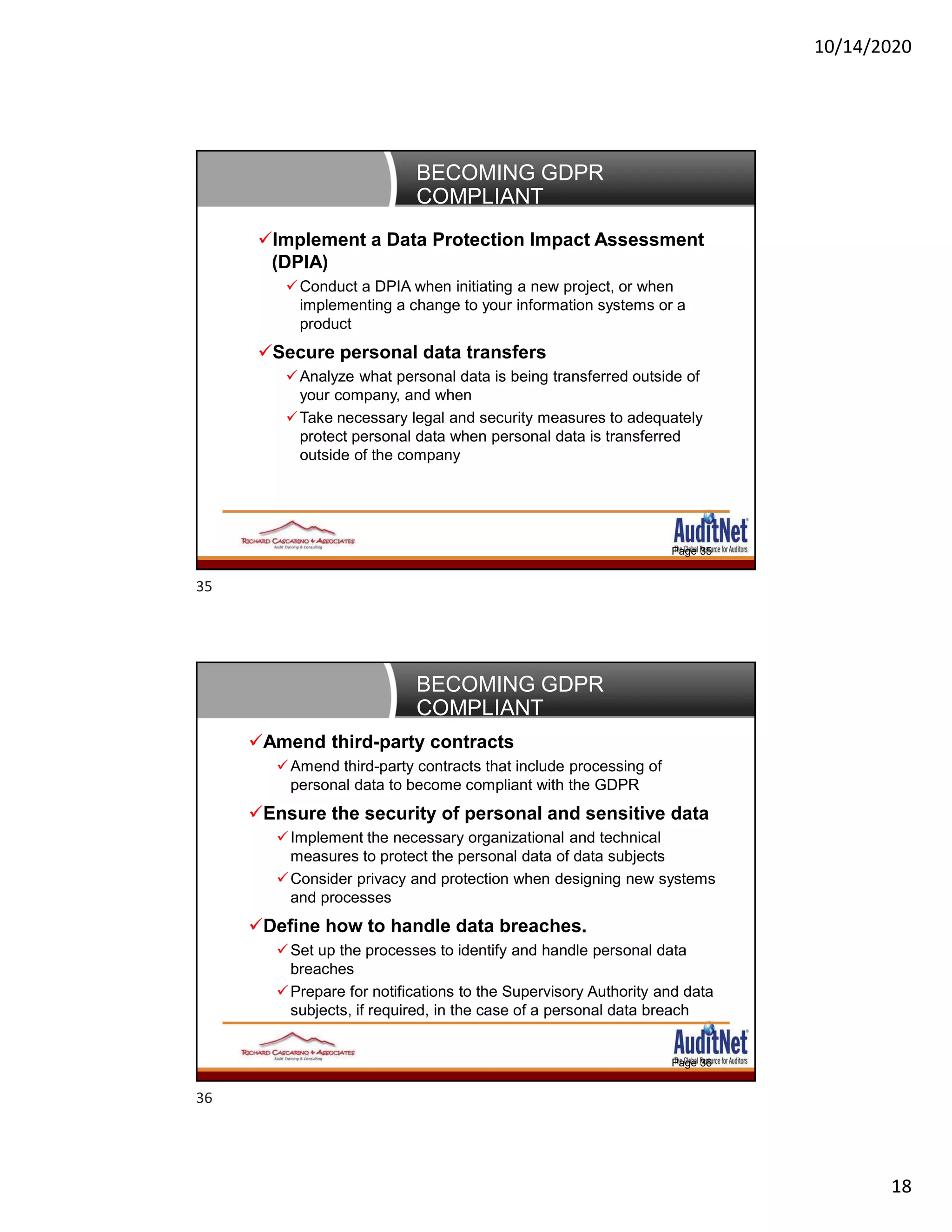 10/14/2020
18
BECOMING GDPR
COMPLIANT
Page 35
Implement a Data Protection Impact Assessment
(DPIA)
Conduct a DPIA when initiating a new project, or when
implementing a change to your information systems or a
product
Secure personal data transfers
Analyze what personal data is being transferred outside of
your company, and when
Take necessary legal and security measures to adequately
protect personal data when personal data is transferred
outside of the company
BECOMING GDPR
COMPLIANT
Page 36
Amend third-party contracts
Amend third-party contracts that include processing of
personal data to become compliant with the GDPR
Ensure the security of personal and sensitive data
Implement the necessary organizational and technical
measures to protect the personal data of data subjects
Consider privacy and protection when designing new systems
and processes
Define how to handle data breaches.
Set up the processes to identify and handle personal data
breaches
Prepare for notifications to the Supervisory Authority and data
subjects, if required, in the case of a personal data breach
35
36
 