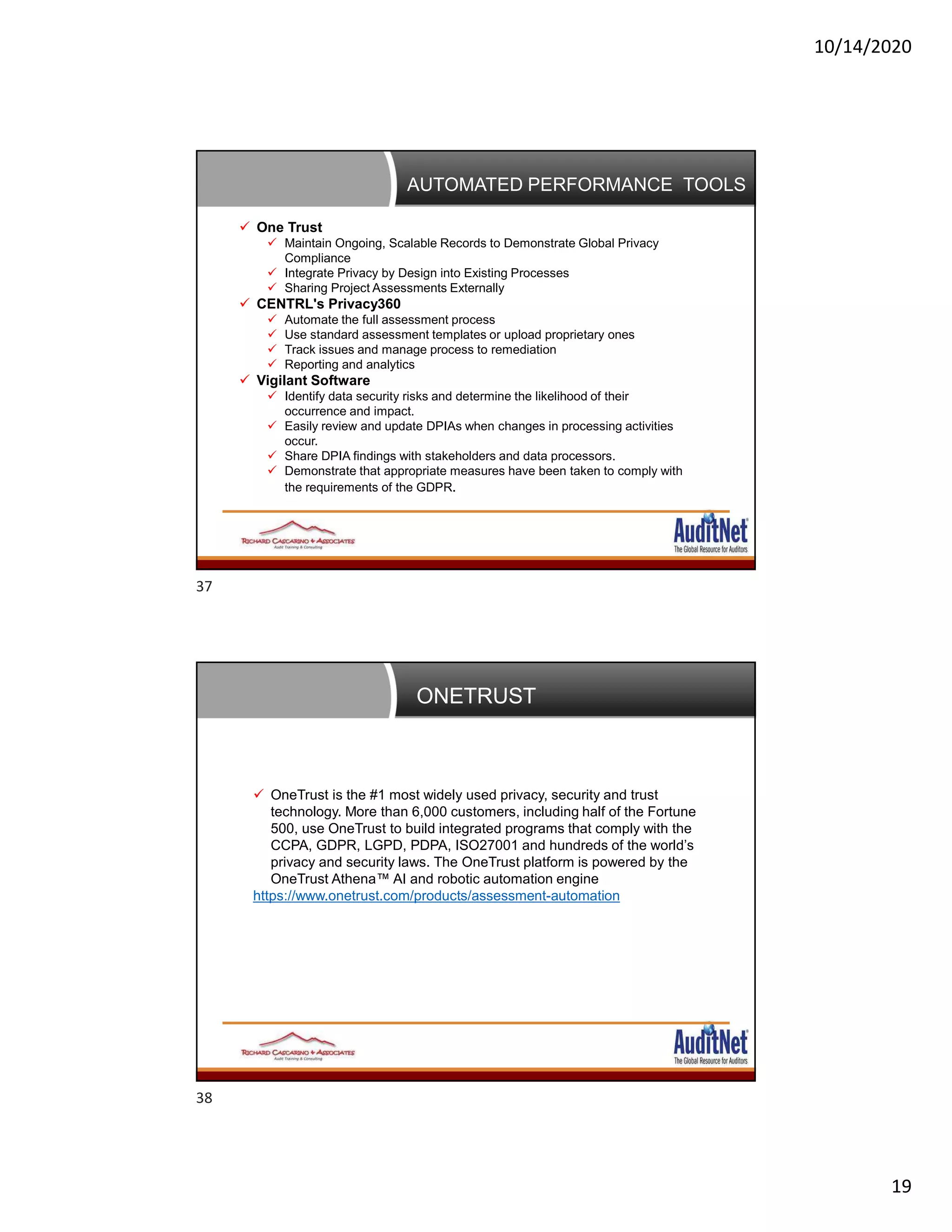 10/14/2020
19
AUTOMATED PERFORMANCE TOOLS
 One Trust
 Maintain Ongoing, Scalable Records to Demonstrate Global Privacy
Compliance
 Integrate Privacy by Design into Existing Processes
 Sharing Project Assessments Externally
 CENTRL's Privacy360
 Automate the full assessment process
 Use standard assessment templates or upload proprietary ones
 Track issues and manage process to remediation
 Reporting and analytics
 Vigilant Software
 Identify data security risks and determine the likelihood of their
occurrence and impact.
 Easily review and update DPIAs when changes in processing activities
occur.
 Share DPIA findings with stakeholders and data processors.
 Demonstrate that appropriate measures have been taken to comply with
the requirements of the GDPR.
ONETRUST
 OneTrust is the #1 most widely used privacy, security and trust
technology. More than 6,000 customers, including half of the Fortune
500, use OneTrust to build integrated programs that comply with the
CCPA, GDPR, LGPD, PDPA, ISO27001 and hundreds of the world’s
privacy and security laws. The OneTrust platform is powered by the
OneTrust Athena™ AI and robotic automation engine
https://www.onetrust.com/products/assessment-automation
37
38
 