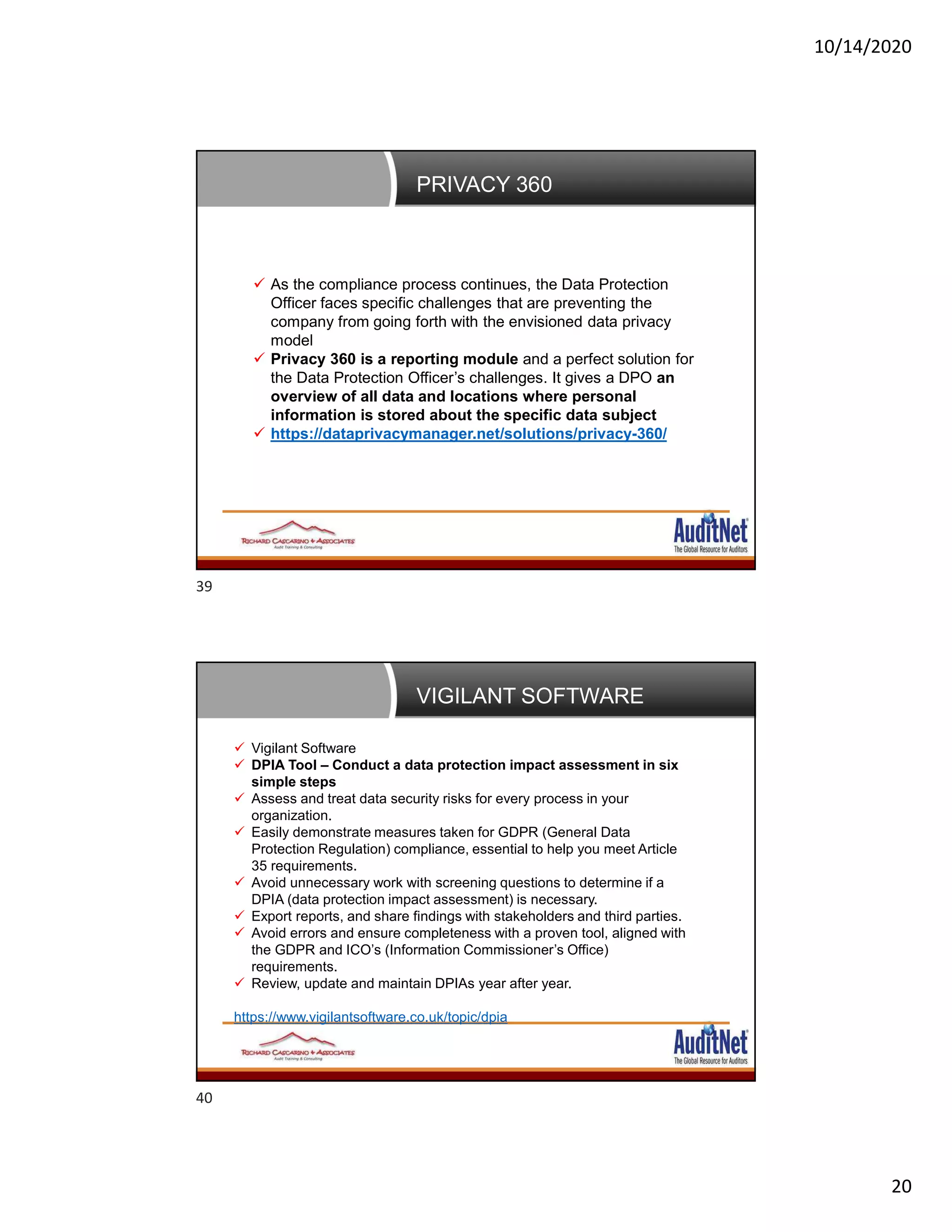 10/14/2020
20
PRIVACY 360
 As the compliance process continues, the Data Protection
Officer faces specific challenges that are preventing the
company from going forth with the envisioned data privacy
model
 Privacy 360 is a reporting module and a perfect solution for
the Data Protection Officer’s challenges. It gives a DPO an
overview of all data and locations where personal
information is stored about the specific data subject
 https://dataprivacymanager.net/solutions/privacy-360/
VIGILANT SOFTWARE
 Vigilant Software
 DPIA Tool – Conduct a data protection impact assessment in six
simple steps
 Assess and treat data security risks for every process in your
organization.
 Easily demonstrate measures taken for GDPR (General Data
Protection Regulation) compliance, essential to help you meet Article
35 requirements.
 Avoid unnecessary work with screening questions to determine if a
DPIA (data protection impact assessment) is necessary.
 Export reports, and share findings with stakeholders and third parties.
 Avoid errors and ensure completeness with a proven tool, aligned with
the GDPR and ICO’s (Information Commissioner’s Office)
requirements.
 Review, update and maintain DPIAs year after year.
https://www.vigilantsoftware.co.uk/topic/dpia
39
40
 