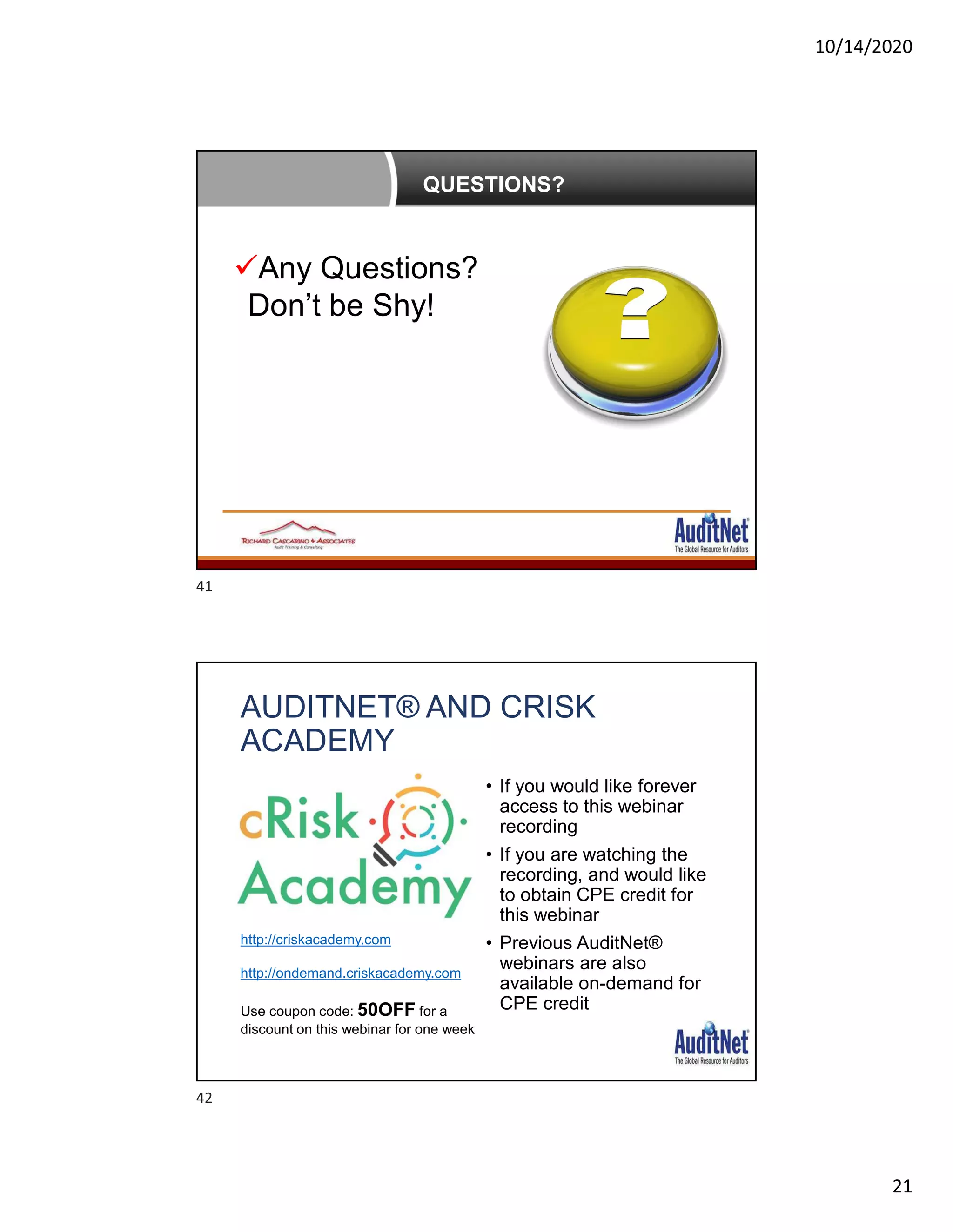 10/14/2020
21
QUESTIONS?
Any Questions?
Don’t be Shy!
AUDITNET® AND CRISK
ACADEMY
• If you would like forever
access to this webinar
recording
• If you are watching the
recording, and would like
to obtain CPE credit for
this webinar
• Previous AuditNet®
webinars are also
available on-demand for
CPE credit
http://criskacademy.com
http://ondemand.criskacademy.com
Use coupon code: 50OFF for a
discount on this webinar for one week
41
42
 