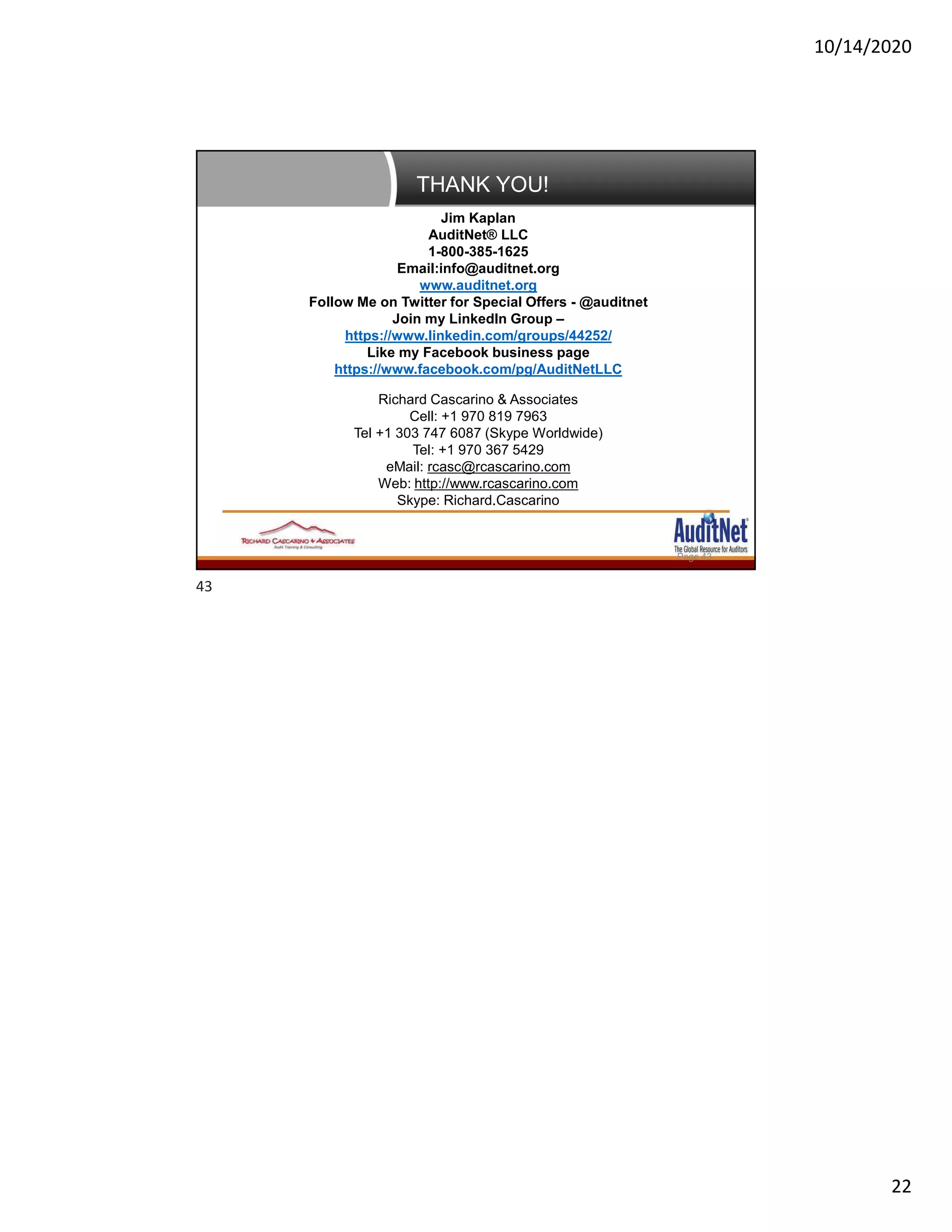 10/14/2020
22
THANK YOU!
Page 43
Jim Kaplan
AuditNet® LLC
1-800-385-1625
Email:info@auditnet.org
www.auditnet.org
Follow Me on Twitter for Special Offers - @auditnet
Join my LinkedIn Group –
https://www.linkedin.com/groups/44252/
Like my Facebook business page
https://www.facebook.com/pg/AuditNetLLC
Richard Cascarino & Associates
Cell: +1 970 819 7963
Tel +1 303 747 6087 (Skype Worldwide)
Tel: +1 970 367 5429
eMail: rcasc@rcascarino.com
Web: http://www.rcascarino.com
Skype: Richard.Cascarino
43
 
