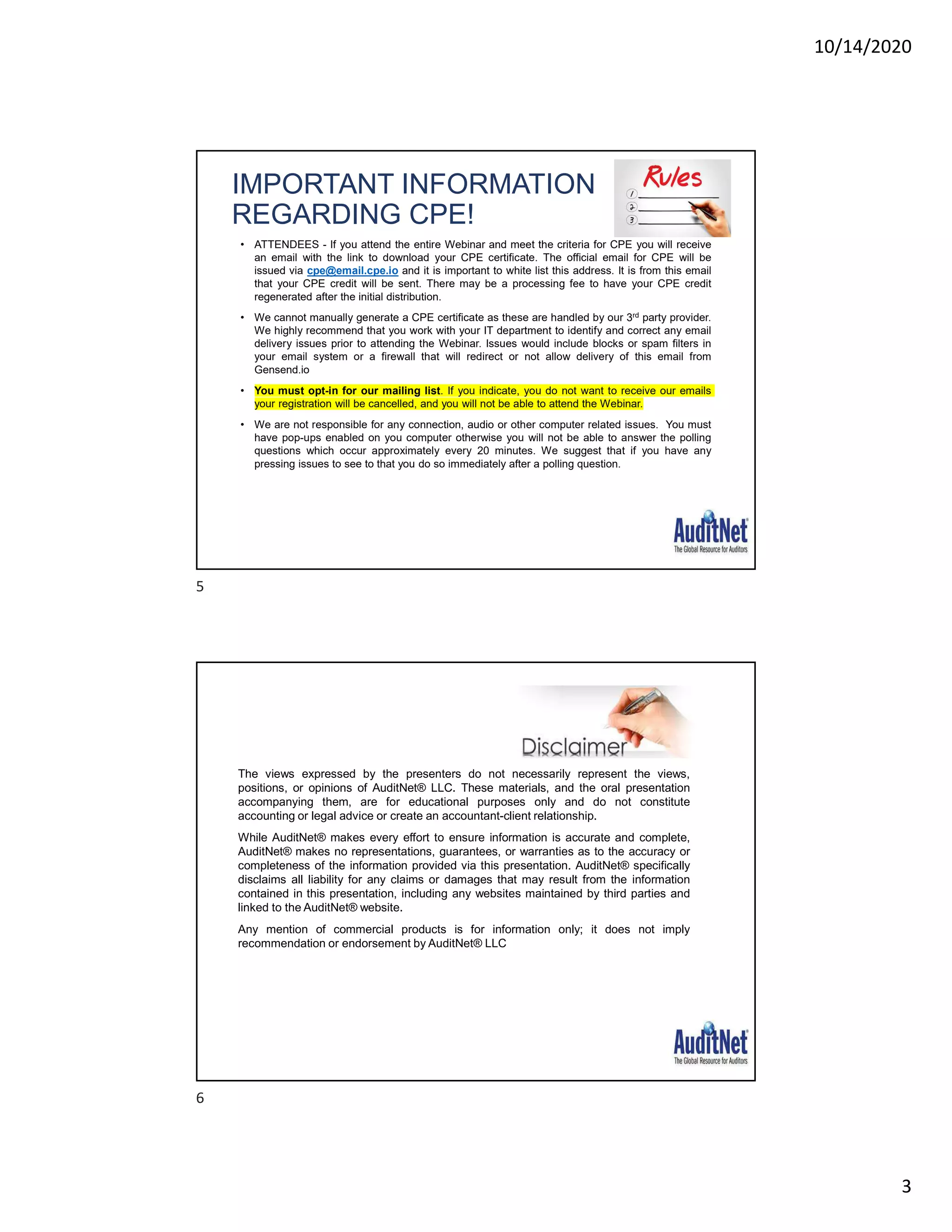 10/14/2020
3
IMPORTANT INFORMATION
REGARDING CPE!
• ATTENDEES - If you attend the entire Webinar and meet the criteria for CPE you will receive
an email with the link to download your CPE certificate. The official email for CPE will be
issued via cpe@email.cpe.io and it is important to white list this address. It is from this email
that your CPE credit will be sent. There may be a processing fee to have your CPE credit
regenerated after the initial distribution.
• We cannot manually generate a CPE certificate as these are handled by our 3rd party provider.
We highly recommend that you work with your IT department to identify and correct any email
delivery issues prior to attending the Webinar. Issues would include blocks or spam filters in
your email system or a firewall that will redirect or not allow delivery of this email from
Gensend.io
• You must opt-in for our mailing list. If you indicate, you do not want to receive our emails
your registration will be cancelled, and you will not be able to attend the Webinar.
• We are not responsible for any connection, audio or other computer related issues. You must
have pop-ups enabled on you computer otherwise you will not be able to answer the polling
questions which occur approximately every 20 minutes. We suggest that if you have any
pressing issues to see to that you do so immediately after a polling question.
The views expressed by the presenters do not necessarily represent the views,
positions, or opinions of AuditNet® LLC. These materials, and the oral presentation
accompanying them, are for educational purposes only and do not constitute
accounting or legal advice or create an accountant-client relationship.
While AuditNet® makes every effort to ensure information is accurate and complete,
AuditNet® makes no representations, guarantees, or warranties as to the accuracy or
completeness of the information provided via this presentation. AuditNet® specifically
disclaims all liability for any claims or damages that may result from the information
contained in this presentation, including any websites maintained by third parties and
linked to the AuditNet® website.
Any mention of commercial products is for information only; it does not imply
recommendation or endorsement by AuditNet® LLC
5
6
 