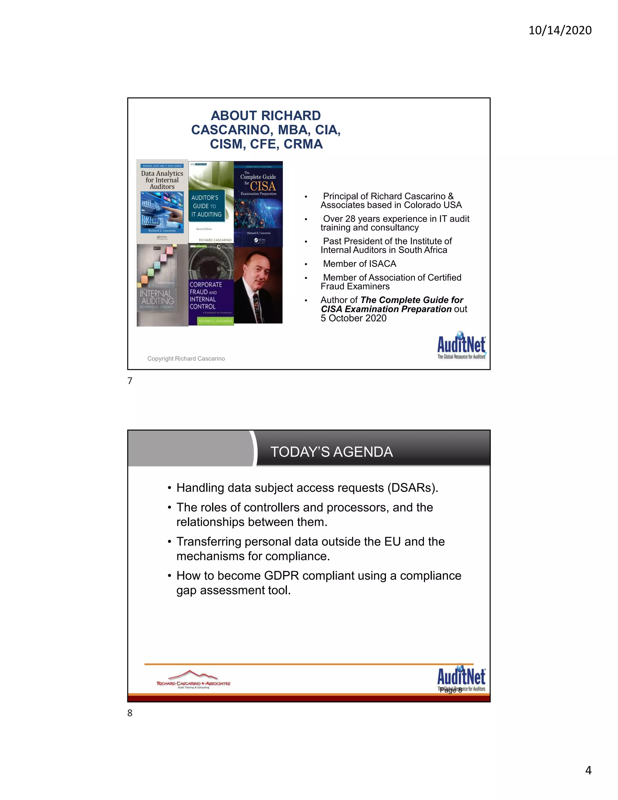 10/14/2020
4
ABOUT RICHARD
CASCARINO, MBA, CIA,
CISM, CFE, CRMA
• Principal of Richard Cascarino &
Associates based in Colorado USA
• Over 28 years experience in IT audit
training and consultancy
• Past President of the Institute of
Internal Auditors in South Africa
• Member of ISACA
• Member of Association of Certified
Fraud Examiners
• Author of The Complete Guide for
CISA Examination Preparation out
5 October 2020
7
Copyright Richard Cascarino
TODAY’S AGENDA
Page 8
• Handling data subject access requests (DSARs).
• The roles of controllers and processors, and the
relationships between them.
• Transferring personal data outside the EU and the
mechanisms for compliance.
• How to become GDPR compliant using a compliance
gap assessment tool.
7
8
 