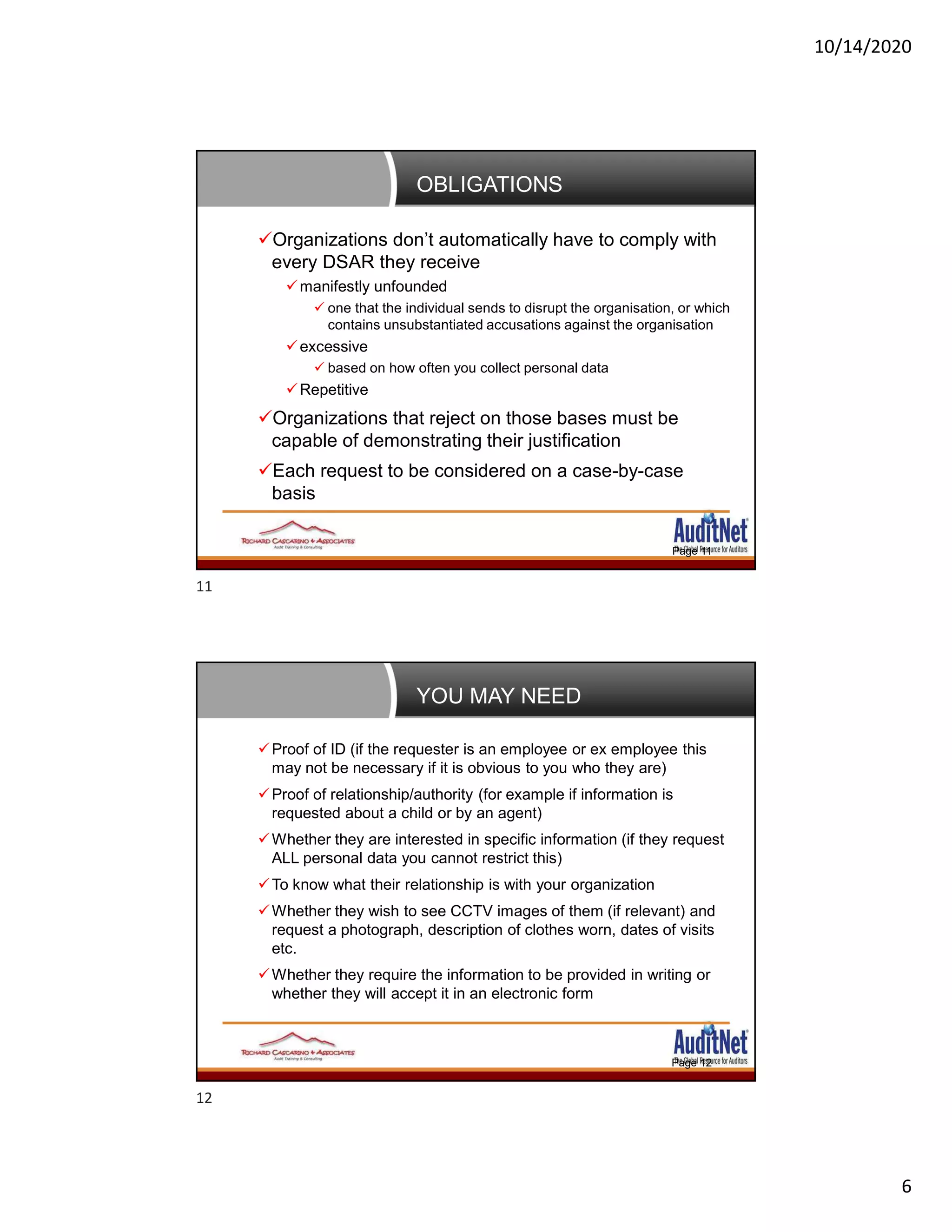 10/14/2020
6
OBLIGATIONS
Page 11
Organizations don’t automatically have to comply with
every DSAR they receive
manifestly unfounded
 one that the individual sends to disrupt the organisation, or which
contains unsubstantiated accusations against the organisation
excessive
 based on how often you collect personal data
Repetitive
Organizations that reject on those bases must be
capable of demonstrating their justification
Each request to be considered on a case-by-case
basis
YOU MAY NEED
Page 12
Proof of ID (if the requester is an employee or ex employee this
may not be necessary if it is obvious to you who they are)
Proof of relationship/authority (for example if information is
requested about a child or by an agent)
Whether they are interested in specific information (if they request
ALL personal data you cannot restrict this)
To know what their relationship is with your organization
Whether they wish to see CCTV images of them (if relevant) and
request a photograph, description of clothes worn, dates of visits
etc.
Whether they require the information to be provided in writing or
whether they will accept it in an electronic form
11
12
 