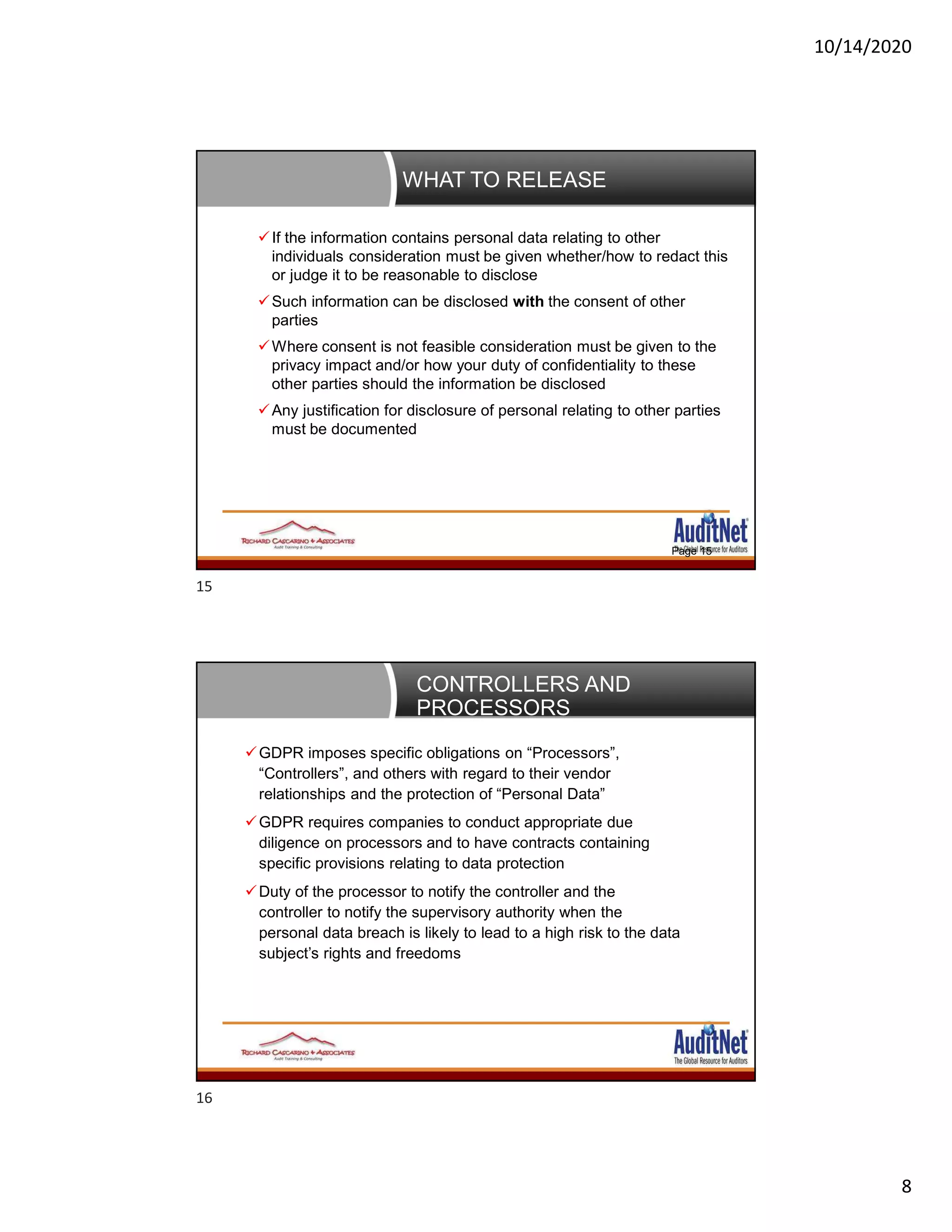 10/14/2020
8
WHAT TO RELEASE
Page 15
If the information contains personal data relating to other
individuals consideration must be given whether/how to redact this
or judge it to be reasonable to disclose
Such information can be disclosed with the consent of other
parties
Where consent is not feasible consideration must be given to the
privacy impact and/or how your duty of confidentiality to these
other parties should the information be disclosed
Any justification for disclosure of personal relating to other parties
must be documented
CONTROLLERS AND
PROCESSORS
GDPR imposes specific obligations on “Processors”,
“Controllers”, and others with regard to their vendor
relationships and the protection of “Personal Data”
GDPR requires companies to conduct appropriate due
diligence on processors and to have contracts containing
specific provisions relating to data protection
Duty of the processor to notify the controller and the
controller to notify the supervisory authority when the
personal data breach is likely to lead to a high risk to the data
subject’s rights and freedoms
15
16
 