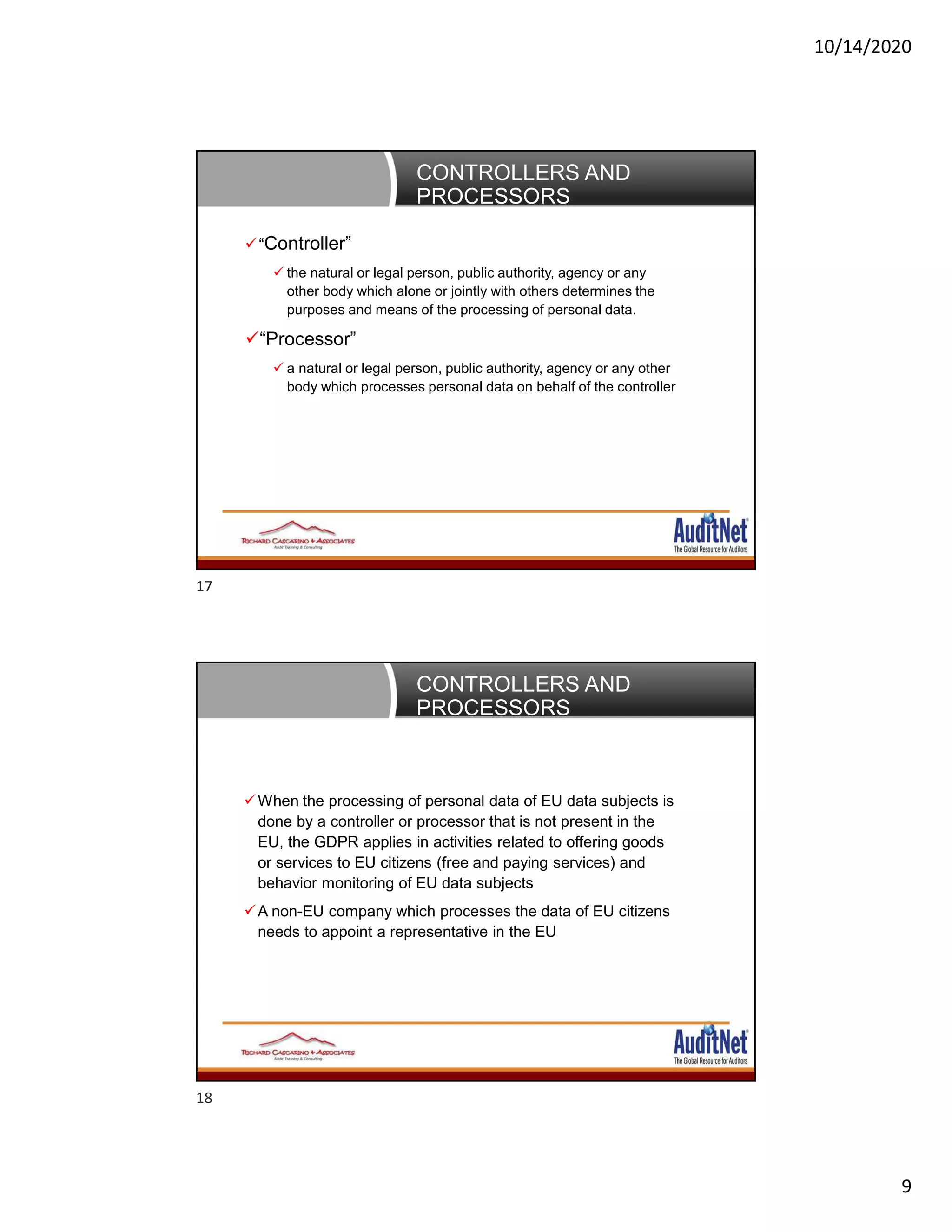 10/14/2020
9
CONTROLLERS AND
PROCESSORS
“Controller”
 the natural or legal person, public authority, agency or any
other body which alone or jointly with others determines the
purposes and means of the processing of personal data.
“Processor”
 a natural or legal person, public authority, agency or any other
body which processes personal data on behalf of the controller
CONTROLLERS AND
PROCESSORS
When the processing of personal data of EU data subjects is
done by a controller or processor that is not present in the
EU, the GDPR applies in activities related to offering goods
or services to EU citizens (free and paying services) and
behavior monitoring of EU data subjects
A non-EU company which processes the data of EU citizens
needs to appoint a representative in the EU
17
18
 