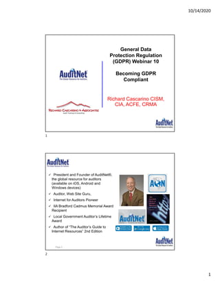10/14/2020
1
Richard Cascarino CISM,
CIA, ACFE, CRMA
General Data
Protection Regulation
(GDPR) Webinar 10
Becoming GDPR
Compliant
About Jim Kaplan, CIA, CFE
 President and Founder of AuditNet®,
the global resource for auditors
(available on iOS, Android and
Windows devices)
 Auditor, Web Site Guru,
 Internet for Auditors Pioneer
 IIA Bradford Cadmus Memorial Award
Recipient
 Local Government Auditor’s Lifetime
Award
 Author of “The Auditor’s Guide to
Internet Resources” 2nd Edition
Page 2
1
2
 