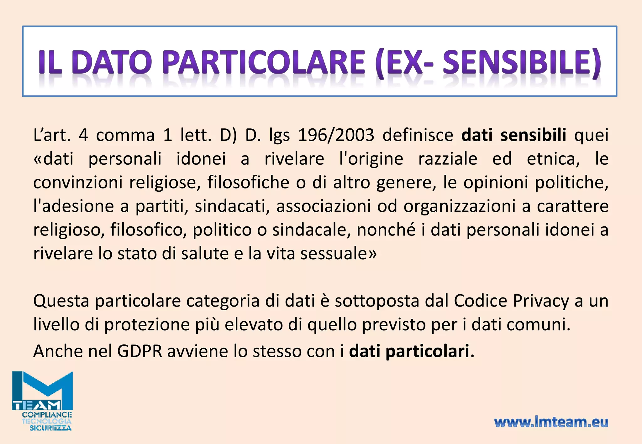 L’art. 4 comma 1 lett. D) D. lgs 196/2003 definisce dati sensibili quei
«dati personali idonei a rivelare l'origine razziale ed etnica, le
convinzioni religiose, filosofiche o di altro genere, le opinioni politiche,
l'adesione a partiti, sindacati, associazioni od organizzazioni a carattere
religioso, filosofico, politico o sindacale, nonché i dati personali idonei a
rivelare lo stato di salute e la vita sessuale»
Questa particolare categoria di dati è sottoposta dal Codice Privacy a un
livello di protezione più elevato di quello previsto per i dati comuni.
Anche nel GDPR avviene lo stesso con i dati particolari.
 