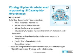 Förslag till plan för arbetet med
anpassning till Dataskydds-
förordningen
Att börja med:
1. Kartlägg dagens hantering av persondata:
‐ Vilken persondata hanterar vi?
‐ När/var samlar vi in persondata?
‐ När/var/hur lagrar vi persondata?
‐ När/var/vart/hur skickar vi persondata (till intern eller extern part)?
Leverabler:  
‐ Karta över verksamhetsförmågor, informationssystem och 
integrationer.
‐ En eller flera informationsmodeller
‐ Rapport över nuläge
2. Skapa ett övergripande arbetsdokument med struktur för hantering av 
frågeställningarna som dyker upp under arbetets gång.
© IRM AB All rights reserved
 