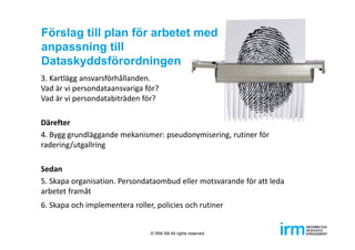 Förslag till plan för arbetet med
anpassning till
Dataskyddsförordningen
3. Kartlägg ansvarsförhållanden. 
Vad är vi persondataansvariga för? 
Vad är vi persondatabiträden för?
Därefter
4. Bygg grundläggande mekanismer: pseudonymisering, rutiner för 
radering/utgallring
Sedan
5. Skapa organisation. Persondataombud eller motsvarande för att leda 
arbetet framåt  
6. Skapa och implementera roller, policies och rutiner
© IRM AB All rights reserved
 
