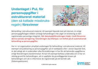 Behandling i ostrukturerat material, till exempel löpande text på internet, är enligt 
personuppgiftslagen tillåten så länge behandlingen inte utgör en kränkning av den 
registrerades personliga integritet. När dataskyddsförordningen träder i kraft försvinner 
denna svenska särreglering. Förordningen ska tillämpas i sin helhet på all automatiserad 
behandling av personuppgifter. 
Har ni i er organisation utnyttjat undantaget för behandling i ostrukturerat material, till 
exempel vid publicering av personuppgifter på en webbplats eller i annan löpande text, 
är det viktigt att ni undersöker vilka förutsättningar ni har för att behandla uppgifterna 
enligt förordningens bestämmelser. Ni kan till exempel behöva undersöka om ni har en 
rättslig grund för behandlingen, att ni uppfyller de grundläggande kraven på 
behandlingen och att ni informerar de registrerade på ett korrekt sätt. 
(Datainspektionen)
Undantaget i PuL för
personuppgifter i
ostrukturerat material
(den så kallade missbruks-
regeln) försvinner
© IRM AB All rights reserved
 