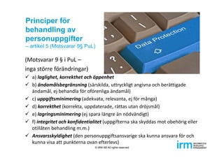 Principer för
behandling av
personuppgifter
– artikel 5 (Motsvarar 9§ PuL)
(Motsvarar 9 § i PuL –
inga större förändringar)
 a) laglighet, korrekthet och öppenhet
 b) ändamålsbegränsning (särskilda, uttryckligt angivna och berättigade 
ändamål, ej behandla för oförenliga ändamål)
 c) uppgiftsminimering (adekvata, relevanta, ej för många)
 d) korrekthet (korrekta, uppdaterade, rättas utan dröjsmål)
 e) lagringsminimering (ej spara längre än nödvändigt)
 f) integritet och konfidentialitet (uppgifterna ska skyddas mot obehörig eller 
otillåten behandling m.m.)
 Ansvarsskyldighet (den personuppgiftsansvarige ska kunna ansvara för och 
kunna visa att punkterna ovan efterlevs)
© IRM AB All rights reserved
 