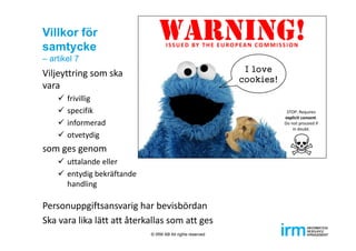 Villkor för
samtycke
– artikel 7
Viljeyttring som ska 
vara
 frivillig
 specifik
 informerad 
 otvetydig
som ges genom 
 uttalande eller
 entydig bekräftande
handling
Personuppgiftsansvarig har bevisbördan
Ska vara lika lätt att återkallas som att ges
© IRM AB All rights reserved
 