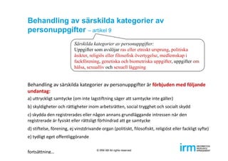 Behandling av särskilda kategorier av
personuppgifter – artikel 9
Behandling av särskilda kategorier av personuppgifter är förbjuden med följande 
undantag:
a) uttryckligt samtycke (om inte lagstiftning säger att samtycke inte gäller) 
b) skyldigheter och rättigheter inom arbetsrätten, social trygghet och socialt skydd
c) skydda den registrerades eller någon annans grundläggande intressen när den 
registrerade är fysiskt eller rättsligt förhindrad att ge samtycke
d) stiftelse, förening, ej vinstdrivande organ (politiskt, filosofiskt, religiöst eller fackligt syfte)
e) tydligt eget offentliggörande
fortsättning…
Särskilda kategorier av personuppgifter:
Uppgifter som avslöjar ras eller etniskt ursprung, politiska
åsikter, religiös eller filosofisk övertygelse, medlemskap i
fackförening, genetiska och biometriska uppgifter, uppgifter om
hälsa, sexualliv och sexuell läggning
© IRM AB All rights reserved
 