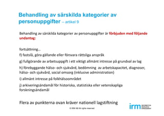 Behandling av särskilda kategorier av
personuppgifter – artikel 9
Behandling av särskilda kategorier av personuppgifter är förbjuden med följande 
undantag: 
fortsättning…
f) fastslå, göra gällande eller försvara rättsliga anspråk
g) fullgörande av arbetsuppgift i ett viktigt allmänt intresse på grundval av lag
h) förebyggande hälso‐ och sjukvård, bedömning  av arbetskapacitet, diagnoser, 
hälso‐ och sjukvård, social omsorg (inklusive administration) 
i) allmänt intresse på folkhälsoområdet 
j) arkiveringsändamål för historiska, statistiska eller vetenskapliga 
forskningsändamål
Flera av punkterna ovan kräver nationell lagstiftning
© IRM AB All rights reserved
 