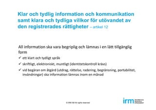 Klar och tydlig information och kommunikation
samt klara och tydliga villkor för utövandet av
den registrerades rättigheter – artikel 12
All information ska vara begriplig och lämnas i en lätt tillgänglig 
form
 ett klart och tydligt språk
 skriftligt, elektroniskt, muntligt (identitetskontroll krävs)
 vid begäran om åtgärd (utdrag, rättelse, radering, begränsning, portabilitet, 
invändningar) ska information lämnas inom en månad
© IRM AB All rights reserved
 
