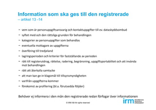 Information som ska ges till den registrerade
– artikel 13 -14
− vem som är personuppgiftsansvarig och kontaktuppgifter till ev. dataskyddsombud
− syftet med och den rättsliga grunden för behandlingen
− kategorier av personuppgifter som behandlas
− eventuella mottagare av uppgifterna
− överföring till tredjeland
− lagringsperioden och kriterier för fastställande av perioden
− rätt till registerutdrag, rättelse, radering, begränsning, uppgiftsportabilitet och att invända 
mot behandlingen
− rätt att återkalla samtycke
− att man kan ge in klagomål till tillsynsmyndigheten
− varifrån uppgifterna kommer
− förekomst av profilering (bl.a. förutsedda följder)
Behöver ej informera i den mån den registrerade redan förfogar över informationen
© IRM AB All rights reserved
 