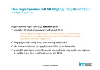 Den registrerades rätt till tillgång (”registerutdrag”)
– artikel 15 (och 12)
ungefär samma regler som idag, dessutom gäller
 möjlighet till elektroniska registerutdrag (art. 15.3)
Om den registrerade gör begäran i elektronisk form ska informationen 
tillhandahållas i ett elektroniskt format som är allmänt använt om den 
registrerade inte begär något annat
 begriplig och lättfattlig form, även muntligt efter id‐koll
 ska lämna en kopia av de uppgifter som håller på att behandlas
 gratis (för ytterligare kopior får man ta ut en administrativ avgift – om begäran 
är oskälig p.g.a. dess repetitiva karaktär art. 12.5)
© IRM AB All rights reserved
 