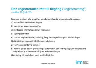 Den registrerades rätt till tillgång (”registerutdrag”)
– artikel 15 (och 12)
Förutom kopia av alla uppgifter som behandlas ska information lämnas om
a) ändamålen med behandlingen
b) kategorier av personuppgifter
c) mottagare eller kategorier av mottagare
d) lagringsperioden
e) rätt att begära rättelse, radering, begränsning och att göra invändningar
f) rätt att inge klagomål till tillsynsmyndigheten 
g) varifrån uppgifterna kommer
h) när det gäller beslut grundade på automatisk behandling: logiken bakom samt 
betydelsen och förutsedda följder av behandlingen 
Överföring till tredjeland samt skyddsåtgärder
© IRM AB All rights reserved
 