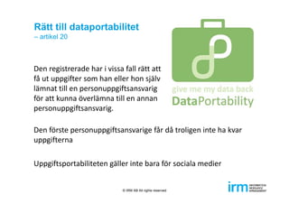 Rätt till dataportabilitet
– artikel 20
Den registrerade har i vissa fall rätt att 
få ut uppgifter som han eller hon själv
lämnat till en personuppgiftsansvarig 
för att kunna överlämna till en annan 
personuppgiftsansvarig. 
Den förste personuppgiftsansvarige får då troligen inte ha kvar 
uppgifterna
Uppgiftsportabiliteten gäller inte bara för sociala medier
© IRM AB All rights reserved
 