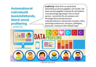 Automatiserat
individuellt
beslutsfattande,
bland annat
profilering
– artikel 22
profilering: Varje form av automatisk 
behandling av personuppgifter som består i att 
dessa personuppgifter används för att bedöma 
vissa personliga egenskaper hos en fysisk 
person, i synnerhet för att analysera och 
förutsäga denna fysiska persons 
arbetsprestationer, ekonomiska situation, hälsa, 
personliga preferenser, intressen, pålitlighet, 
beteende, vistelseort eller förflyttningar
© IRM AB All rights reserved
 