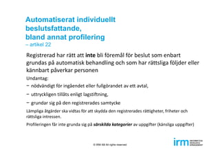 Automatiserat individuellt
beslutsfattande,
bland annat profilering
– artikel 22
Registrerad har rätt att inte bli föremål för beslut som enbart 
grundas på automatisk behandling och som har rättsliga följder eller 
kännbart påverkar personen
Undantag:
− nödvändigt för ingåendet eller fullgörandet av ett avtal,
− uttryckligen tillåts enligt lagstiftning,
− grundar sig på den registrerades samtycke
Lämpliga åtgärder ska vidtas för att skydda den registrerades rättigheter, friheter och 
rättsliga intressen.
Profileringen får inte grunda sig på särskilda kategorier av uppgifter (känsliga uppgifter)
© IRM AB All rights reserved
 
