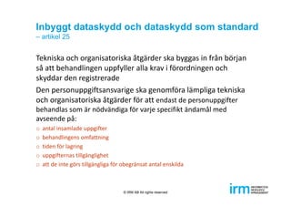 Inbyggt dataskydd och dataskydd som standard
– artikel 25
Tekniska och organisatoriska åtgärder ska byggas in från början 
så att behandlingen uppfyller alla krav i förordningen och 
skyddar den registrerade
Den personuppgiftsansvarige ska genomföra lämpliga tekniska 
och organisatoriska åtgärder för att endast de personuppgifter 
behandlas som är nödvändiga för varje specifikt ändamål med 
avseende på:
o antal insamlade uppgifter
o behandlingens omfattning
o tiden för lagring
o uppgifternas tillgänglighet
o att de inte görs tillgängliga för obegränsat antal enskilda
© IRM AB All rights reserved
 
