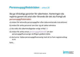 Personuppgiftsbiträden – artikel 28
Ska ge tillräckliga garantier för säkerheten. Hanteringen ska 
regleras genom ett avtal eller liknande där det ska framgå att 
personuppgiftsbiträdet:
a) endast får behandla personuppgifter efter dokumenterade instruktioner
b) endast får anlita personal som åtar sig att iaktta sekretess
c) ska vidta alla säkerhetsåtgärder enligt artikel 32
d) endast får anlita annat personuppgiftsbiträde om den 
personuppgiftsansvarige skriftligen godkänt detta
e) ska kunna  hjälpa personuppgiftsansvarig med att ta fram registerutdrag 
m.m.
forts…
© IRM AB All rights reserved
 