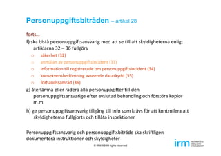 Personuppgiftsbiträden – artikel 28
forts…
f) ska bistå personuppgiftsansvarig med att se till att skyldigheterna enligt 
artiklarna 32 – 36 fullgörs
o säkerhet (32)
o anmälan av personuppgiftsincident (33)
o information till registrerade om personuppgiftsincident (34)
o konsekvensbedömning avseende dataskydd (35)
o förhandssamråd (36)
g) återlämna eller radera alla personuppgifter till den 
personuppgiftsansvarige efter avslutad behandling och förstöra kopior 
m.m.
h) ge personuppgiftsansvarig tillgång till info som krävs för att kontrollera att 
skyldigheterna fullgjorts och tillåta inspektioner
Personuppgiftsansvarig och personuppgiftsbiträde ska skriftligen 
dokumentera instruktioner och skyldigheter
© IRM AB All rights reserved
 