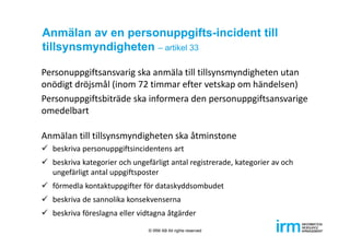 Anmälan av en personuppgifts-incident till
tillsynsmyndigheten – artikel 33
Personuppgiftsansvarig ska anmäla till tillsynsmyndigheten utan 
onödigt dröjsmål (inom 72 timmar efter vetskap om händelsen)
Personuppgiftsbiträde ska informera den personuppgiftsansvarige 
omedelbart
Anmälan till tillsynsmyndigheten ska åtminstone
 beskriva personuppgiftsincidentens art
 beskriva kategorier och ungefärligt antal registrerade, kategorier av och 
ungefärligt antal uppgiftsposter
 förmedla kontaktuppgifter för dataskyddsombudet
 beskriva de sannolika konsekvenserna
 beskriva föreslagna eller vidtagna åtgärder
© IRM AB All rights reserved
 